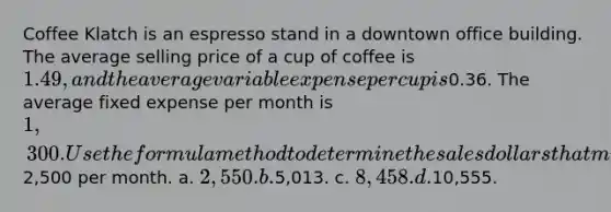 Coffee Klatch is an espresso stand in a downtown office building. The average selling price of a cup of coffee is 1.49, and the average variable expense per cup is0.36. The average fixed expense per month is 1,300. Use the formula method to determine the sales dollars that must be generated to attain a target profit of2,500 per month. a. 2,550. b.5,013. c. 8,458. d.10,555.