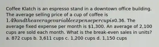 Coffee Klatch is an espresso stand in a downtown office building. The average selling price of a cup of coffee is 1.49 and the average variable expense per cup is0.36. The average fixed expense per month is 1,300. An average of 2,100 cups are sold each month. What is the break-even sales in units? a. 872 cups b. 3,611 cups c. 1,200 cups d. 1,150 cups