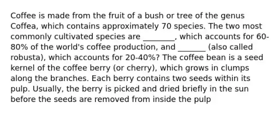 Coffee is made from the fruit of a bush or tree of the genus Coffea, which contains approximately 70 species. The two most commonly cultivated species are ________, which accounts for 60-80% of the world's coffee production, and _______ (also called robusta), which accounts for 20-40%? The coffee bean is a seed kernel of the coffee berry (or cherry), which grows in clumps along the branches. Each berry contains two seeds within its pulp. Usually, the berry is picked and dried briefly in the sun before the seeds are removed from inside the pulp