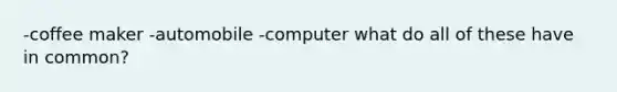 -coffee maker -automobile -computer what do all of these have in common?