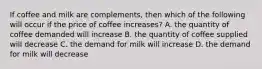 If coffee and milk are complements, then which of the following will occur if the price of coffee increases? A. the quantity of coffee demanded will increase B. the quantity of coffee supplied will decrease C. the demand for milk will increase D. the demand for milk will decrease