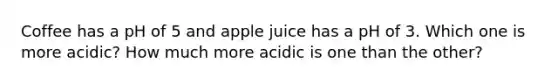 Coffee has a pH of 5 and apple juice has a pH of 3. Which one is more acidic? How much more acidic is one than the other?