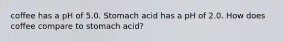 coffee has a pH of 5.0. Stomach acid has a pH of 2.0. How does coffee compare to stomach acid?