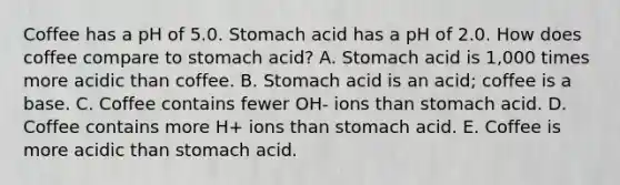 Coffee has a pH of 5.0. Stomach acid has a pH of 2.0. How does coffee compare to stomach acid? A. Stomach acid is 1,000 times more acidic than coffee. B. Stomach acid is an acid; coffee is a base. C. Coffee contains fewer OH- ions than stomach acid. D. Coffee contains more H+ ions than stomach acid. E. Coffee is more acidic than stomach acid.