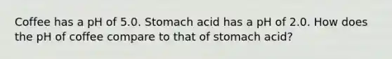 Coffee has a pH of 5.0. Stomach acid has a pH of 2.0. How does the pH of coffee compare to that of stomach acid?