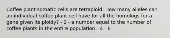 Coffee plant somatic cells are tetraploid. How many alleles can an individual coffee plant cell have for all the homologs for a gene given its ploidy? - 2 - a number equal to the number of coffee plants in the entire population - 4 - 8