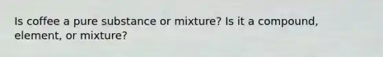 Is coffee a pure substance or mixture? Is it a compound, element, or mixture?