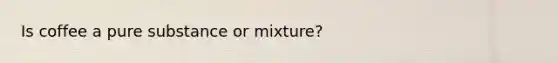 Is coffee a pure substance or mixture?