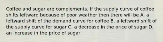 Coffee and sugar are complements. If the supply curve of coffee shifts leftward because of poor weather then there will be A. a leftward shift of the demand curve for coffee B. a leftward shift of the supply curve for sugar C. a decrease in the price of sugar D. an increase in the price of sugar