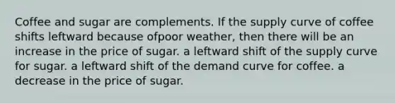 Coffee and sugar are complements. If the supply curve of coffee shifts leftward because ofpoor weather, then there will be an increase in the price of sugar. a leftward shift of the supply curve for sugar. a leftward shift of the demand curve for coffee. a decrease in the price of sugar.