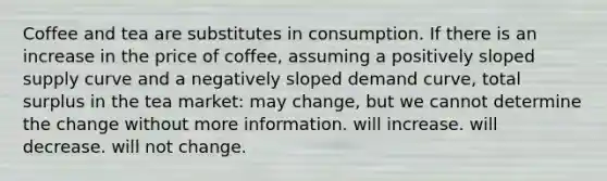 Coffee and tea are substitutes in consumption. If there is an increase in the price of coffee, assuming a positively sloped supply curve and a negatively sloped demand curve, total surplus in the tea market: may change, but we cannot determine the change without more information. will increase. will decrease. will not change.