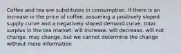 Coffee and tea are substitutes in consumption. If there is an increase in the price of coffee, assuming a positively sloped supply curve and a negatively sloped demand curve, total surplus in the tea market: will increase. will decrease. will not change. may change, but we cannot determine the change without more information