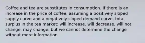 Coffee and tea are substitutes in consumption. If there is an increase in the price of coffee, assuming a positively sloped supply curve and a negatively sloped demand curve, total surplus in the tea market: will increase. will decrease. will not change. may change, but we cannot determine the change without more information