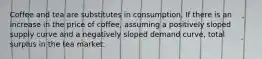 Coffee and tea are substitutes in consumption. If there is an increase in the price of coffee, assuming a positively sloped supply curve and a negatively sloped demand curve, total surplus in the tea market: