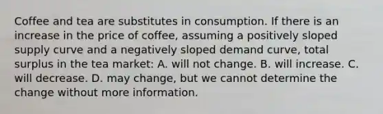 Coffee and tea are substitutes in consumption. If there is an increase in the price of coffee, assuming a positively sloped supply curve and a negatively sloped demand curve, total surplus in the tea market: A. will not change. B. will increase. C. will decrease. D. may change, but we cannot determine the change without more information.