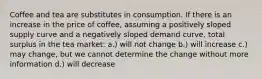 Coffee and tea are substitutes in consumption. If there is an increase in the price of coffee, assuming a positively sloped supply curve and a negatively sloped demand curve, total surplus in the tea market: a.) will not change b.) will increase c.) may change, but we cannot determine the change without more information d.) will decrease