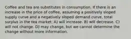 Coffee and tea are substitutes in consumption. If there is an increase in the price of coffee, assuming a positively sloped supply curve and a negatively sloped demand curve, total surplus in the tea market: A) will increase. B) will decrease. C) will not change. D) may change, but we cannot determine the change without more information.