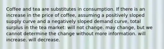 Coffee and tea are substitutes in consumption. If there is an increase in the price of coffee, assuming a positively sloped supply curve and a negatively sloped demand curve, total surplus in the tea market: will not change. may change, but we cannot determine the change without more information. will increase. will decrease.