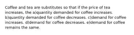 Coffee and tea are substitutes so that if the price of tea increases, the a)quantity demanded for coffee increases. b)quantity demanded for coffee decreases. c)demand for coffee increases. d)demand for coffee decreases. e)demand for coffee remains the same.