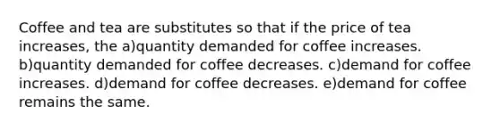 Coffee and tea are substitutes so that if the price of tea increases, the a)quantity demanded for coffee increases. b)quantity demanded for coffee decreases. c)demand for coffee increases. d)demand for coffee decreases. e)demand for coffee remains the same.