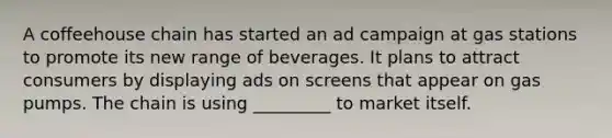 A coffeehouse chain has started an ad campaign at gas stations to promote its new range of beverages. It plans to attract consumers by displaying ads on screens that appear on gas pumps. The chain is using _________ to market itself.