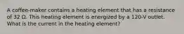 A coffee-maker contains a heating element that has a resistance of 32 Ω. This heating element is energized by a 120-V outlet. What is the current in the heating element?