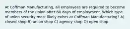 At Coffman Manufacturing, all employees are required to become members of the union after 60 days of employment. Which type of union security most likely exists at Coffman Manufacturing? A) closed shop B) union shop C) agency shop D) open shop