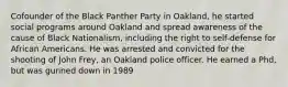 Cofounder of the Black Panther Party in Oakland, he started social programs around Oakland and spread awareness of the cause of Black Nationalism, including the right to self-defense for African Americans. He was arrested and convicted for the shooting of John Frey, an Oakland police officer. He earned a Phd, but was gunned down in 1989