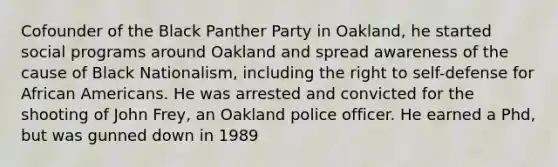 Cofounder of the Black Panther Party in Oakland, he started social programs around Oakland and spread awareness of the cause of Black Nationalism, including the right to self-defense for African Americans. He was arrested and convicted for the shooting of John Frey, an Oakland police officer. He earned a Phd, but was gunned down in 1989