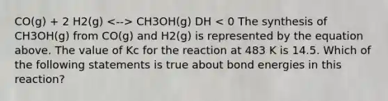 CO(g) + 2 H2(g) CH3OH(g) DH < 0 The synthesis of CH3OH(g) from CO(g) and H2(g) is represented by the equation above. The value of Kc for the reaction at 483 K is 14.5. Which of the following statements is true about bond energies in this reaction?