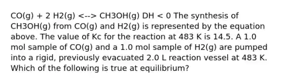 CO(g) + 2 H2(g) CH3OH(g) DH < 0 The synthesis of CH3OH(g) from CO(g) and H2(g) is represented by the equation above. The value of Kc for the reaction at 483 K is 14.5. A 1.0 mol sample of CO(g) and a 1.0 mol sample of H2(g) are pumped into a rigid, previously evacuated 2.0 L reaction vessel at 483 K. Which of the following is true at equilibrium?