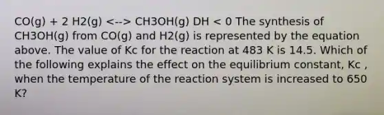 CO(g) + 2 H2(g) CH3OH(g) DH < 0 The synthesis of CH3OH(g) from CO(g) and H2(g) is represented by the equation above. The value of Kc for the reaction at 483 K is 14.5. Which of the following explains the effect on the equilibrium constant, Kc , when the temperature of the reaction system is increased to 650 K?