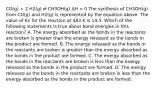 CO(g) + 2 H2(g) ⇄ CH3OH(g) ΔH < 0 The synthesis of CH3OH(g) from CO(g) and H2(g) is represented by the equation above. The value of Kc for the reaction at 483 K is 14.5. Which of the following statements is true about bond energies in this reaction? A. The energy absorbed as the bonds in the reactants are broken is greater than the energy released as the bonds in the product are formed. B. The energy released as the bonds in the reactants are broken is greater than the energy absorbed as the bonds in the product are formed. C. The energy absorbed as the bonds in the reactants are broken is less than the energy released as the bonds in the product are formed. D. The energy released as the bonds in the reactants are broken is less than the energy absorbed as the bonds in the product are formed.