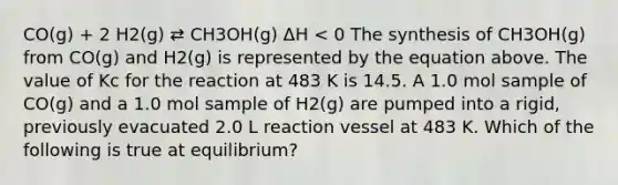 CO(g) + 2 H2(g) ⇄ CH3OH(g) ΔH < 0 The synthesis of CH3OH(g) from CO(g) and H2(g) is represented by the equation above. The value of Kc for the reaction at 483 K is 14.5. A 1.0 mol sample of CO(g) and a 1.0 mol sample of H2(g) are pumped into a rigid, previously evacuated 2.0 L reaction vessel at 483 K. Which of the following is true at equilibrium?