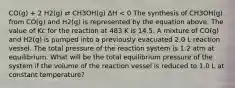 CO(g) + 2 H2(g) ⇄ CH3OH(g) ΔH < 0 The synthesis of CH3OH(g) from CO(g) and H2(g) is represented by the equation above. The value of Kc for the reaction at 483 K is 14.5. A mixture of CO(g) and H2(g) is pumped into a previously evacuated 2.0 L reaction vessel. The total pressure of the reaction system is 1.2 atm at equilibrium. What will be the total equilibrium pressure of the system if the volume of the reaction vessel is reduced to 1.0 L at constant temperature?