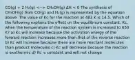 CO(g) + 2 H₂(g) CH₃OH(g) ΔH < 0 The synthesis of CH₃OH(g) from CO(g) and H₂(g) is represented by the equation above. The value of Kc for the reaction at 483 K is 14.5. Which of the following explains the effect on the equilibrium constant, Kc, when the temperature of the reaction system is increased to 650 K? a) Kc will increase because the activation energy of the forward reaction increases more than that of the reverse reaction b) Kc will increase because there are more reactant molecules than product molecules c) Kc will decrease because the reaction is exothermic d) Kc is constant and will not change