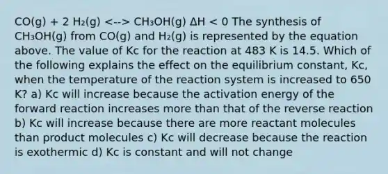 CO(g) + 2 H₂(g) CH₃OH(g) ΔH < 0 The synthesis of CH₃OH(g) from CO(g) and H₂(g) is represented by the equation above. The value of Kc for the reaction at 483 K is 14.5. Which of the following explains the effect on the equilibrium constant, Kc, when the temperature of the reaction system is increased to 650 K? a) Kc will increase because the activation energy of the forward reaction increases more than that of the reverse reaction b) Kc will increase because there are more reactant molecules than product molecules c) Kc will decrease because the reaction is exothermic d) Kc is constant and will not change