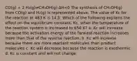 CO(g) + 2 H₂(g)⇌CH₃OH(g) ΔH<0 The synthesis of CH₃OH(g) from CO(g) and H₂(g) is represented above. The value of Kc for the reaction at 483 K is 14.5. Which of the following explains the effect on the equilibrium constant, Kc, when the temperature of the reaction system is increased to 650 K? a. Kc will increase because the activation energy of the forward reaction increases more than that of the reverse reaction. b. Kc will increase because there are more reactant molecules than product molecules c. Kc will decrease because the reaction is exothermic d. Kc is constant and will not change