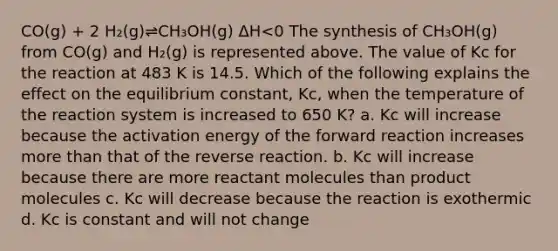 CO(g) + 2 H₂(g)⇌CH₃OH(g) ΔH<0 The synthesis of CH₃OH(g) from CO(g) and H₂(g) is represented above. The value of Kc for the reaction at 483 K is 14.5. Which of the following explains the effect on the equilibrium constant, Kc, when the temperature of the reaction system is increased to 650 K? a. Kc will increase because the activation energy of the forward reaction increases more than that of the reverse reaction. b. Kc will increase because there are more reactant molecules than product molecules c. Kc will decrease because the reaction is exothermic d. Kc is constant and will not change