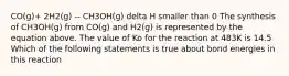 CO(g)+ 2H2(g) -- CH3OH(g) delta H smaller than 0 The synthesis of CH3OH(g) from CO(g) and H2(g) is represented by the equation above. The value of Ko for the reaction at 483K is 14.5 Which of the following statements is true about bond energies in this reaction