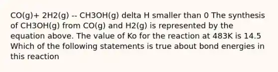 CO(g)+ 2H2(g) -- CH3OH(g) delta H smaller than 0 The synthesis of CH3OH(g) from CO(g) and H2(g) is represented by the equation above. The value of Ko for the reaction at 483K is 14.5 Which of the following statements is true about bond energies in this reaction