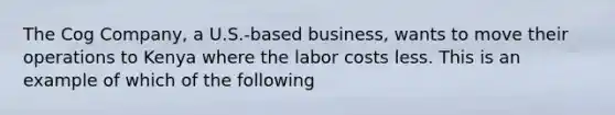 The Cog Company, a U.S.-based business, wants to move their operations to Kenya where the labor costs less. This is an example of which of the following