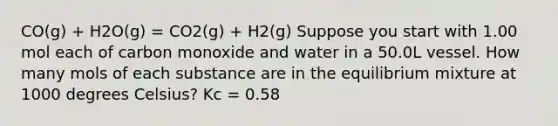 CO(g) + H2O(g) = CO2(g) + H2(g) Suppose you start with 1.00 mol each of carbon monoxide and water in a 50.0L vessel. How many mols of each substance are in the equilibrium mixture at 1000 degrees Celsius? Kc = 0.58