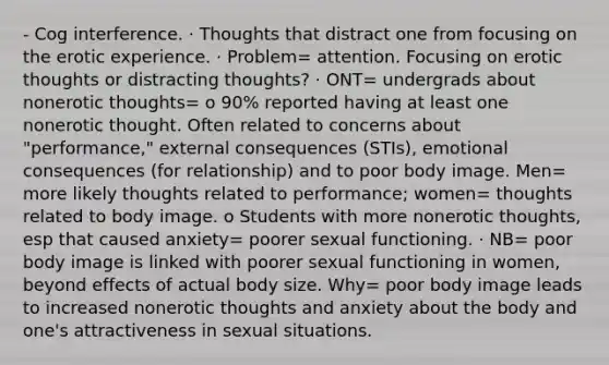 - Cog interference. · Thoughts that distract one from focusing on the erotic experience. · Problem= attention. Focusing on erotic thoughts or distracting thoughts? · ONT= undergrads about nonerotic thoughts= o 90% reported having at least one nonerotic thought. Often related to concerns about "performance," external consequences (STIs), emotional consequences (for relationship) and to poor body image. Men= more likely thoughts related to performance; women= thoughts related to body image. o Students with more nonerotic thoughts, esp that caused anxiety= poorer sexual functioning. · NB= poor body image is linked with poorer sexual functioning in women, beyond effects of actual body size. Why= poor body image leads to increased nonerotic thoughts and anxiety about the body and one's attractiveness in sexual situations.