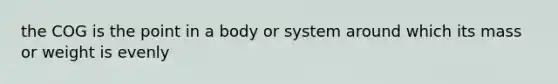 the COG is the point in a body or system around which its mass or weight is evenly