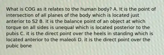 What is COG as it relates to the human body? A. It is the point of intersection of all planes of the body which is located just anterior to S2 B. it is the balance point of an object at which torque on all sides is unequal which is located posterior to the pubis C. it is the direct point over the heels in standing which is located anterior to the maleoli D. it is the direct point over the pubic bone