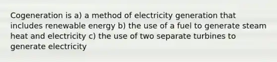 Cogeneration is a) a method of electricity generation that includes renewable energy b) the use of a fuel to generate steam heat and electricity c) the use of two separate turbines to generate electricity