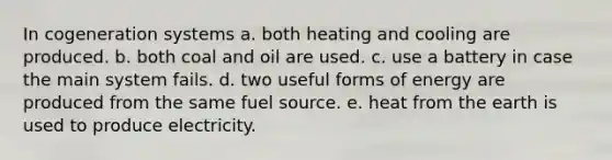 In cogeneration systems a. both heating and cooling are produced. b. both coal and oil are used. c. use a battery in case the main system fails. d. two useful forms of energy are produced from the same fuel source. e. heat from the earth is used to produce electricity.