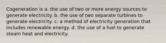 Cogeneration is a. the use of two or more energy sources to generate electricity. b. the use of two separate turbines to generate electricity. c. a method of electricity generation that includes renewable energy. d. the use of a fuel to generate steam heat and electricity.