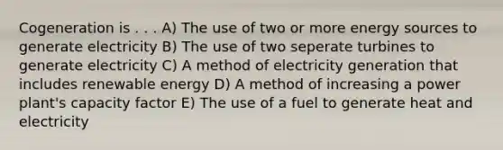 Cogeneration is . . . A) The use of two or more energy sources to generate electricity B) The use of two seperate turbines to generate electricity C) A method of electricity generation that includes renewable energy D) A method of increasing a power plant's capacity factor E) The use of a fuel to generate heat and electricity